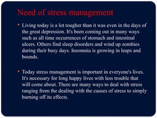 Need of stress management
 Living today is a lot tougher than it was even in the days of
the great depression. It's been coming out in many ways
such as all time occurrences of stomach and intestinal
ulcers. Others find sleep disorders and wind up zombies
during their busy days. Insomnia is growing in leaps and
bounds.
 Today stress management is important in everyone's lives.
It's necessary for long happy lives with less trouble that
will come about. There are many ways to deal with stress
ranging from the dealing with the causes of stress to simply
burning off its effects.
 