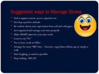 Suggested ways to Manage Stress
 Find a support system- peers, superiors etc
 Develop a positive attitude
 Be realistic about your expectation from self and colleagues
 Get organized and manage your time properly
 Make SMART plans for your days work
 Learn to say “No”
 Try to leave work at Office
 Arrange for some “ME” time – Exercise, yoga,Dance,Music,spa or simply a
walk
 Start laughing, as much as possible
 Stop rushing - RELAX
 