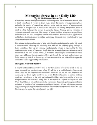 1
Managing Stress in our Daily Life
By Dr.Mahboob ali khan Phd
Materialistic benefits and opportunities for consuming them are far more than what it used
to be 20 years back. If you are in doubt please count the number of shopping complexes
and malls, the number of cars and two wheelers on the road, the number of apartments and
the number of new providers of products and services in the country. Despite this, peace of
mind is a big challenge that society is currently facing. Working people complain of
excessive stress and frustration. The number of young children being taken to psychiatric
treatment is on the rise. Youngsters contact stress induced diseases such as hypertension
and diabetes despite advances in medical technology. More and more people flock to yoga
camps and spiritual retreats.
This raises a fundamental question of what indeed enables an individual to lead a life which
is relatively more satisfying and rewarding than what we are currently going through. Is
there something that we are missing fundamentally which is responsible for this
predicament that we are in? Is there a simple idea that we can follow to reclaim our sense of
fulfillment in our life? In this context, it would be interesting to understand how these
issues were addressed by our ancestors. If we go through the old texts and scriptures we
find a number of ideas. It is time we get to know some of these and make efforts to practice
some of the ideals suggested by our ancestors.
Living in a World of Dualities
In order to understand this aspect we need to step back and see how several events in our life
create stress and low morale to many of us. We all live in a world of duality. Success and
failure, good and bad, desirable and undesirable, friend and foe, hot and cold, happiness and
sadness, up and down, higher and lower and so on. The list of dualities is endless. Ordinary
people get carried away by the pulls and pushes of life like a ship in the middle of an ocean
being tossed here and there by a strong wind in the absence of a captain to navigate the ship.
When the children do not get first rank in the examination the parents go through considerable
stress (not to mention of the stress that the child goes through). We are told by everyone that
only good things can happen in life and therefore we should build expectations around this idea.
This is as good as saying that a coin has only one side!
 