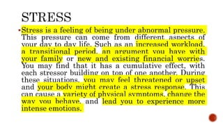 Stress is a feeling of being under abnormal pressure.
This pressure can come from different aspects of
your day to day life. Such as an increased workload,
a transitional period, an argument you have with
your family or new and existing financial worries.
You may find that it has a cumulative effect, with
each stressor building on top of one another. During
these situations, you may feel threatened or upset
and your body might create a stress response. This
can cause a variety of physical symptoms, change the
way you behave, and lead you to experience more
intense emotions.
 