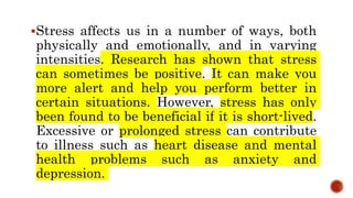 Stress affects us in a number of ways, both
physically and emotionally, and in varying
intensities. Research has shown that stress
can sometimes be positive. It can make you
more alert and help you perform better in
certain situations. However, stress has only
been found to be beneficial if it is short-lived.
Excessive or prolonged stress can contribute
to illness such as heart disease and mental
health problems such as anxiety and
depression.
 