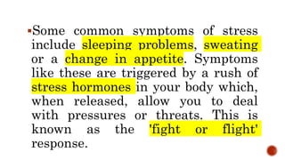 Some common symptoms of stress
include sleeping problems, sweating
or a change in appetite. Symptoms
like these are triggered by a rush of
stress hormones in your body which,
when released, allow you to deal
with pressures or threats. This is
known as the 'fight or flight'
response.
 