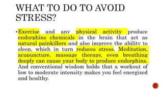 Exercise and any physical activity produce
endorphins chemicals in the brain that act as
natural painkillers and also improve the ability to
sleep, which in turn reduces stress. Meditation,
acupuncture, massage therapy, even breathing
deeply can cause your body to produce endorphins.
And conventional wisdom holds that a workout of
low to moderate intensity makes you feel energized
and healthy.
 
