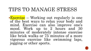 Exercise – Working out regularly is one
of the best ways to relax your body and
mind. Exercise can also improve one’s
mood. Work up to 2 hours and 30
minutes of moderately intense exercise
like brisk walks or 75 minutes of a more
vigorous exercise like swimming laps,
jogging or other sports.
 