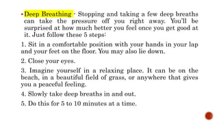 Deep Breathing - Stopping and taking a few deep breaths
can take the pressure off you right away. You’ll be
surprised at how much better you feel once you get good at
it. Just follow these 5 steps:
1. Sit in a comfortable position with your hands in your lap
and your feet on the floor. You may also lie down.
2. Close your eyes.
3. Imagine yourself in a relaxing place. It can be on the
beach, in a beautiful field of grass, or anywhere that gives
you a peaceful feeling.
4. Slowly take deep breaths in and out.
5. Do this for 5 to 10 minutes at a time.
 