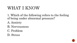 1. Which of the following refers to the feeling
of being under abnormal pressure?
A. Anxiety
B. Nervousness
C. Problem
D. Stress
 