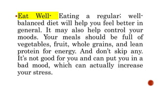 Eat Well- Eating a regular; well-
balanced diet will help you feel better in
general. It may also help control your
moods. Your meals should be full of
vegetables, fruit, whole grains, and lean
protein for energy. And don’t skip any.
It’s not good for you and can put you in a
bad mood, which can actually increase
your stress.
 