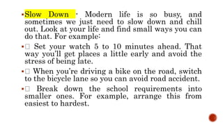 Slow Down - Modern life is so busy, and
sometimes we just need to slow down and chill
out. Look at your life and find small ways you can
do that. For example:
 Set your watch 5 to 10 minutes ahead. That
way you’ll get places a little early and avoid the
stress of being late.
 When you’re driving a bike on the road, switch
to the bicycle lane so you can avoid road accident.
 Break down the school requirements into
smaller ones. For example, arrange this from
easiest to hardest.
 