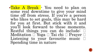 Take A Break - You need to plan on
some real downtime to give your mind
time off from stress. If you’re a person
who likes to set goals, this may be hard
for you at first. But stick with it and
you’ll look forward to these moments.
Restful things you can do include:
Meditation Yoga Tai chi Prayer
Listening to your favourite music
Spending time in nature
 