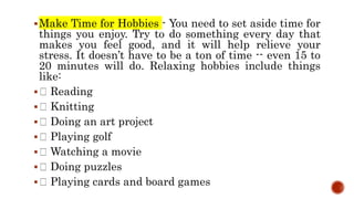 Make Time for Hobbies - You need to set aside time for
things you enjoy. Try to do something every day that
makes you feel good, and it will help relieve your
stress. It doesn’t have to be a ton of time -- even 15 to
20 minutes will do. Relaxing hobbies include things
like:
 Reading
 Knitting
 Doing an art project
 Playing golf
 Watching a movie
 Doing puzzles
 Playing cards and board games
 