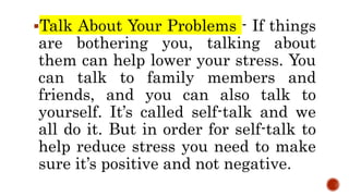 Talk About Your Problems - If things
are bothering you, talking about
them can help lower your stress. You
can talk to family members and
friends, and you can also talk to
yourself. It’s called self-talk and we
all do it. But in order for self-talk to
help reduce stress you need to make
sure it’s positive and not negative.
 