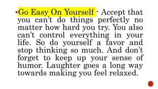 Go Easy On Yourself - Accept that
you can’t do things perfectly no
matter how hard you try. You also
can’t control everything in your
life. So do yourself a favor and
stop thinking so much. And don’t
forget to keep up your sense of
humor. Laughter goes a long way
towards making you feel relaxed.
 