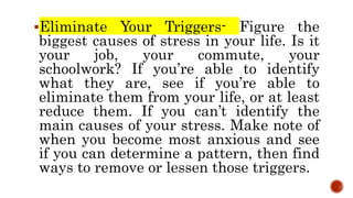 Eliminate Your Triggers- Figure the
biggest causes of stress in your life. Is it
your job, your commute, your
schoolwork? If you’re able to identify
what they are, see if you’re able to
eliminate them from your life, or at least
reduce them. If you can’t identify the
main causes of your stress. Make note of
when you become most anxious and see
if you can determine a pattern, then find
ways to remove or lessen those triggers.
 