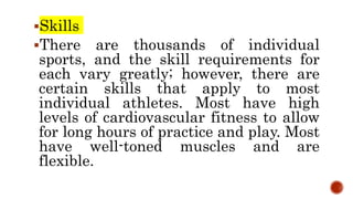 Skills
There are thousands of individual
sports, and the skill requirements for
each vary greatly; however, there are
certain skills that apply to most
individual athletes. Most have high
levels of cardiovascular fitness to allow
for long hours of practice and play. Most
have well-toned muscles and are
flexible.
 
