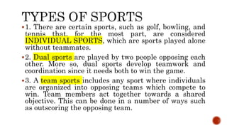 1. There are certain sports, such as golf, bowling, and
tennis that, for the most part, are considered
INDIVIDUAL SPORTS, which are sports played alone
without teammates.
2. Dual sports are played by two people opposing each
other. More so, dual sports develop teamwork and
coordination since it needs both to win the game.
3. A team sports includes any sport where individuals
are organized into opposing teams which compete to
win. Team members act together towards a shared
objective. This can be done in a number of ways such
as outscoring the opposing team.
 