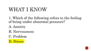 1. Which of the following refers to the feeling
of being under abnormal pressure?
A. Anxiety
B. Nervousness
C. Problem
D. Stress
 