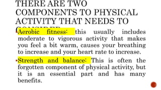 Aerobic fitness: this usually includes
moderate to vigorous activity that makes
you feel a bit warm, causes your breathing
to increase and your heart rate to increase.
Strength and balance: This is often the
forgotten component of physical activity, but
it is an essential part and has many
benefits.
 
