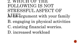 A. an argument with your family
B. engaging in physical activities
C. existing financial worries.
D. increased workload
 