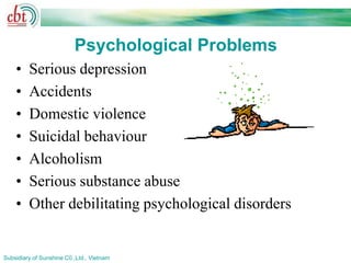Psychological Problems
    •    Serious depression
    •    Accidents
    •    Domestic violence
    •    Suicidal behaviour
    •    Alcoholism
    •    Serious substance abuse
    •    Other debilitating psychological disorders


Subsidiary of Sunshine C0.,Ltd., Vietnam
 