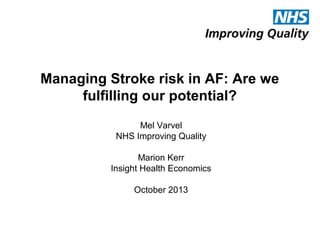 Managing Stroke risk in AF: Are we
fulfilling our potential?
Mel Varvel
NHS Improving Quality
Marion Kerr
Insight Health Economics
October 2013

 