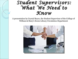 Student Supervisors:
      What We Need to
            Know
A presentation by Crystal Boyce, the Student Supervisor of the College of
       William & Mary’s Swem Library Circulation Department
 