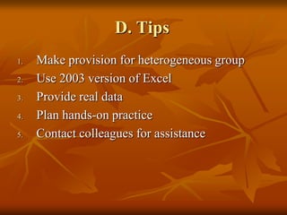 D. Tips
1.   Make provision for heterogeneous group
2.   Use 2003 version of Excel
3.   Provide real data
4.   Plan hands-on practice
5.   Contact colleagues for assistance
 