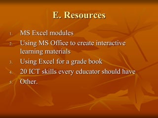 E. Resources
1.   MS Excel modules
2.   Using MS Office to create interactive
     learning materials
3.   Using Excel for a grade book
4.   20 ICT skills every educator should have
5.   Other.
 