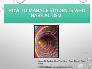 HOW TO MANAGE STUDENTS WHO
HAVE AUTISM.
 Karen D. Barley (Dip Teaching, Grad Dip of Edu,
Med)
 Projectautismaustralia@gmail.com
 