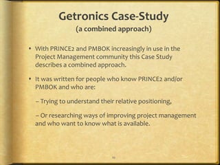 Getronics Case-Study
                (a combined approach)

 With PRINCE2 and PMBOK increasingly in use in the
  Project Management community this Case Study
  describes a combined approach.

 It was written for people who know PRINCE2 and/or
  PMBOK and who are:

  – Trying to understand their relative positioning,

  – Or researching ways of improving project management
  and who want to know what is available.



                              10
 