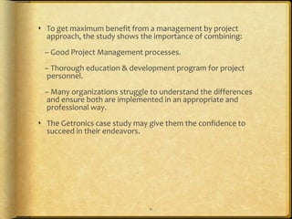  To get maximum benefit from a management by project
  approach, the study shows the importance of combining:
 – Good Project Management processes.
 – Thorough education & development program for project
 personnel.
 – Many organizations struggle to understand the differences
 and ensure both are implemented in an appropriate and
 professional way.
 The Getronics case study may give them the confidence to
  succeed in their endeavors.




                               11
 