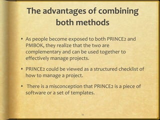 The advantages of combining
         both methods
 As people become exposed to both PRINCE2 and
  PMBOK, they realize that the two are
  complementary and can be used together to
  effectively manage projects.

 PRINCE2 could be viewed as a structured checklist of
  how to manage a project.

 There is a misconception that PRINCE2 is a piece of
  software or a set of templates.


                          12
 