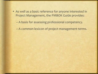  As well as a basic reference for anyone interested in
  Project Management, the PMBOK Guide provides:

  – A basis for assessing professional competency.

  – A common lexicon of project management terms.




                           13
 