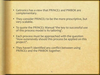  Getronics has a view that PRINCE2 and PMBOK are
  complementary.
 They consider PRINCE2 to be the more prescriptive, but
  very scalable.
 To quote the PRINCE2 Manual ‘the key to successful use
  of this process model is its tailoring’.
 Each process must be approached with the question
  ‘How extensively should this process be applied on this
  project?’.
 They haven’t identified any conflict between using
  PRINCE2 and the PMBOK together.




                             15
 