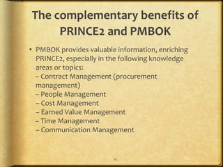 The complementary benefits of
     PRINCE2 and PMBOK
 PMBOK provides valuable information, enriching
  PRINCE2, especially in the following knowledge
  areas or topics:
  – Contract Management (procurement
  management)
  – People Management
  – Cost Management
  – Earned Value Management
  – Time Management
  – Communication Management


                         16
 