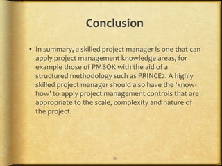 Conclusion

 In summary, a skilled project manager is one that can
  apply project management knowledge areas, for
  example those of PMBOK with the aid of a
  structured methodology such as PRINCE2. A highly
  skilled project manager should also have the ‘know-
  how’ to apply project management controls that are
  appropriate to the scale, complexity and nature of
  the project.




                           18
 