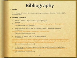 Bibliography
 Books

       Office of Government Commerce, 2009. Managing Successful Projects with PRINCE2. TSO (The
  Stationery Office).

 Internet Resources
     PMBOK vs. PRINCE2 vs. Agile project management (Webpage)
      Available
  from:http://www.cio.com.au/article/402347/pmbok_vs_prince2_vs_agile_project_management/
       (accessed Monday, 8. October 2012).

       PRINCE2 & PROJECT MANAGEMENT PROFESSIONAL (PMBOK) COMPARISON (Webpage)
        Available from:
  http://www.hilogic.com.my/PRINCE2-PMP-PMBOK-Comparison.html
        (accessed Monday, 8. October 2012).

       PRINCE2 vs. the PMBOK® What’s the Big Deal? (Webpage)
        Available from:
  http://www.google.com/url?sa=t&rct=j&q=&esrc=s&source=web&cd=1&ved=0CCEQFjAA&url=http%3A%2F
  %2Fwww.yellowhouse.net%2Fcomponent%2Foption,com_docman%2Ftask,doc_download%2Fgid,5%2F&ei=1
  jRzUJOuEoG2hAfE2IDoDA&usg=AFQjCNGu7Ahd2PFZBWvJXmJQzH-5jNWPHQ
        (accessed Tuesday, 9. October 2012).

      Project Management; A Systems Approach to Planning, Scheduling, and Controlling (Webpage)
       Available from:http://pt.scribd.com/doc/26455407/Project-Management-A-Systems-Approach-to-
  Planning-Scheduling-and-Controlling
       (accessed Tuesday, 9. October 2012).

                                                 19
 
