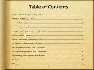 Table of Contents
Why have a Project Management (PM) Method?....................................................................................................4.

PRINCE2 vs. PMBOK methodologies.........................................................................................................................5.

           PMBOK - pros and cons.................................................................................................................................6.

           PRINCE2 - pros and cons................................................................................................................................7.

Key high level differences between PRINCE2 and PMBOK......................................................................................8.

Which methodology to choose?...............................................................................................................................9.

Getronics Case-Study (a combined approach)........................................................................................................10.

The advantages of combining both methods.........................................................................................................12.

The complementary nature of PRINCE2 and PMBOK.............................................................................................14.

The complementary benefits of PRINCE2 and PMBOK..........................................................................................16.

Why combining PRINCE2 and PMBOK at Getronics?..............................................................................................17.

Conclusion...............................................................................................................................................................18.

Bibliography............................................................................................................................................................19.
                                                                                       3
 