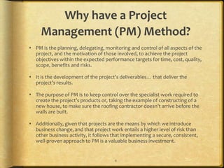 Why have a Project
     Management (PM) Method?
 PM is the planning, delegating, monitoring and control of all aspects of the
  project, and the motivation of those involved, to achieve the project
  objectives within the expected performance targets for time, cost, quality,
  scope, benefits and risks.

 It is the development of the project’s deliverables… that deliver the
  project’s results.

 The purpose of PM is to keep control over the specialist work required to
  create the project’s products or, taking the example of constructing of a
  new house, to make sure the roofing contractor doesn’t arrive before the
  walls are built.

 Additionally, given that projects are the means by which we introduce
  business change, and that project work entails a higher level of risk than
  other business activity, it follows that implementing a secure, consistent,
  well-proven approach to PM is a valuable business investment.


                                       4
 