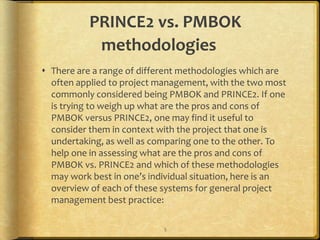 PRINCE2 vs. PMBOK
            methodologies
 There are a range of different methodologies which are
  often applied to project management, with the two most
  commonly considered being PMBOK and PRINCE2. If one
  is trying to weigh up what are the pros and cons of
  PMBOK versus PRINCE2, one may find it useful to
  consider them in context with the project that one is
  undertaking, as well as comparing one to the other. To
  help one in assessing what are the pros and cons of
  PMBOK vs. PRINCE2 and which of these methodologies
  may work best in one’s individual situation, here is an
  overview of each of these systems for general project
  management best practice:

                            5
 