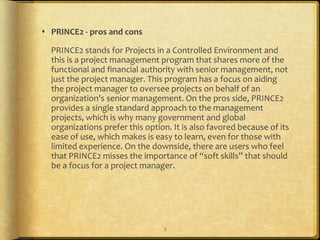  PRINCE2 - pros and cons

  PRINCE2 stands for Projects in a Controlled Environment and
  this is a project management program that shares more of the
  functional and financial authority with senior management, not
  just the project manager. This program has a focus on aiding
  the project manager to oversee projects on behalf of an
  organization's senior management. On the pros side, PRINCE2
  provides a single standard approach to the management
  projects, which is why many government and global
  organizations prefer this option. It is also favored because of its
  ease of use, which makes is easy to learn, even for those with
  limited experience. On the downside, there are users who feel
  that PRINCE2 misses the importance of “soft skills” that should
  be a focus for a project manager.




                                 7
 
