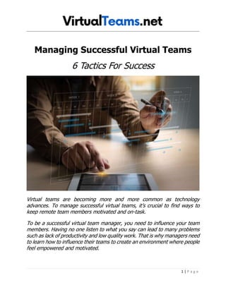 1 | P a g e
Managing Successful Virtual Teams
6 Tactics For Success
Virtual teams are becoming more and more common as technology
advances. To manage successful virtual teams, it’s crucial to find ways to
keep remote team members motivated and on-task.
To be a successful virtual team manager, you need to influence your team
members. Having no one listen to what you say can lead to many problems
such as lack of productivity and low quality work. That is why managers need
to learn how to influence their teams to create an environment where people
feel empowered and motivated.
 