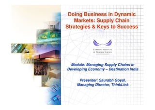 Doing Business in Dynamic
                         Markets: Supply Chain
                      Strategies & Keys to Success




                          Module: Managing Supply Chains in
                        Developing Economy – Destination India

                                Presenter: Saurabh Goyal,
                               Managing Director, ThinkLink


Doing Business in Dynamic Markets: Supply Chain Strategies & Keys to Success
                                                                               1
 