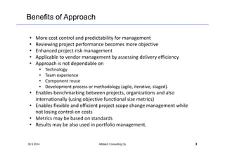 Benefits of Approach 
• More cost control and predictability for management 
• Reviewing project performance becomes more objective 
• Enhanced project risk management 
• Applicable to vendor management by assessing delivery efficiency 
• Approach is not dependable on 
• Technology 
• Team experience 
• Component reuse 
• Development process or methodology (agile, iterative, staged). 
• Enables benchmarking between projects, organizations and also 
internationally (using objective functional size metrics) 
• Enables flexible and efficient project scope change management while 
not losing control on costs 
• Metrics may be based on standards 
• Results may be also used in portfolio management. 
30.9.2014 Albitech Consulting Oy 3 
 