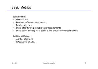 Basic Metrics 
Basic Metrics: 
• Software size 
• Reuse of software components 
• Productivity rate 
• Effect of software product quality requirements 
• Effect team, development process and project enviroment factors 
Additional Metrics: 
• Number of defects 
• Defect removal rate. 
30.9.2014 Albitech Consulting Oy 4 
 