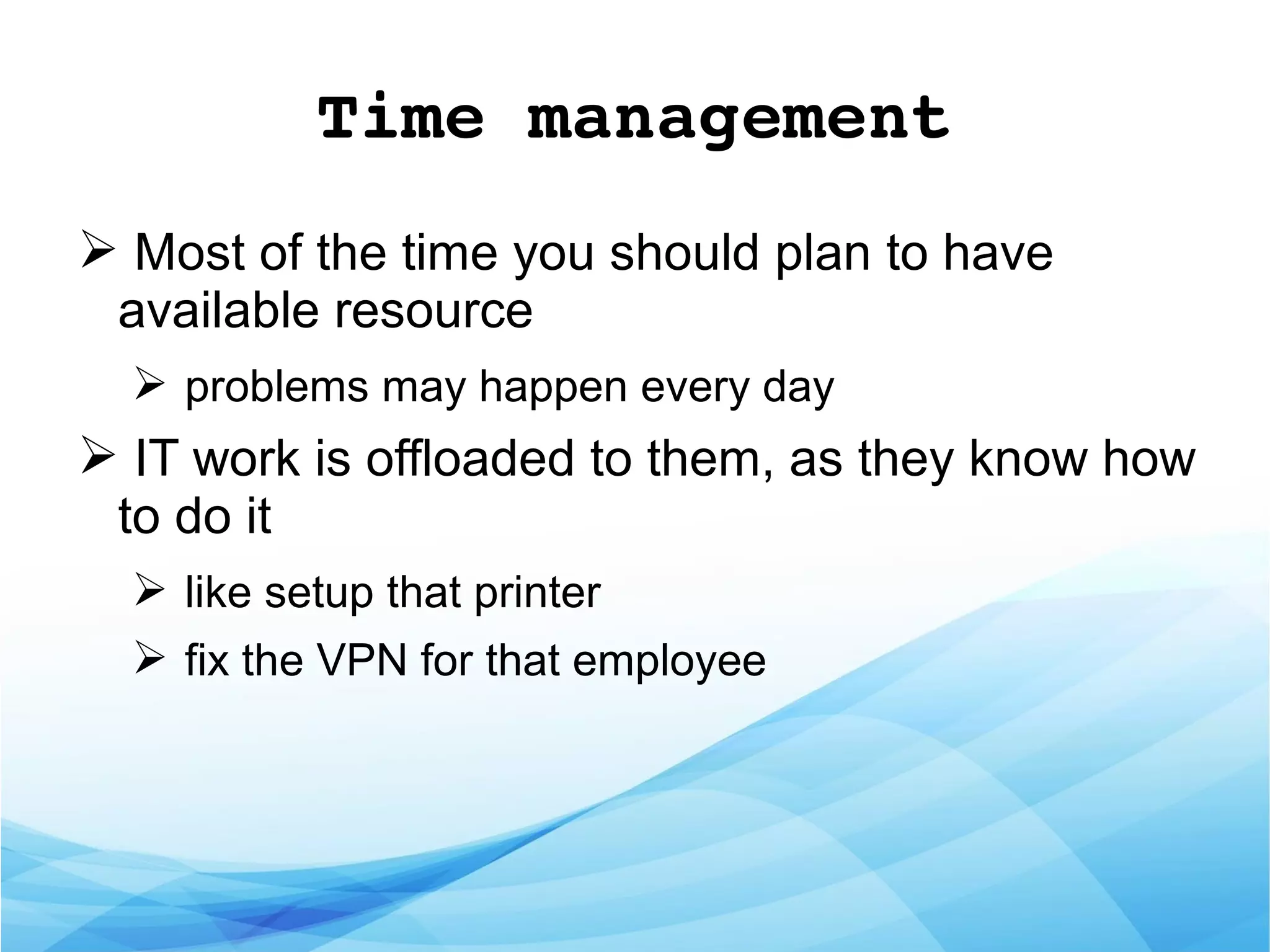 Time management
➢ Most of the time you should plan to have
available resource
➢ problems may happen every day
➢ IT work is offloaded to them, as they know how
to do it
➢ like setup that printer
➢ fix the VPN for that employee
 