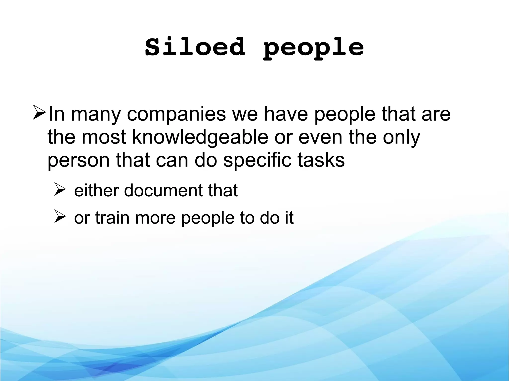 Siloed people
➢In many companies we have people that are
the most knowledgeable or even the only
person that can do specific tasks
➢ either document that
➢ or train more people to do it
 