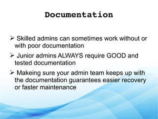 Documentation
➢ Skilled admins can sometimes work without or
with poor documentation
➢ Junior admins ALWAYS require GOOD and
tested documentation
➢ Makeing sure your admin team keeps up with
the documentation guarantees easier recovery
or faster maintenance
 