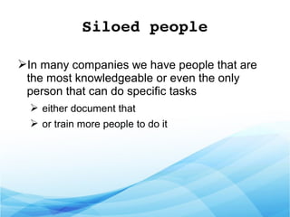 Siloed people
➢In many companies we have people that are
the most knowledgeable or even the only
person that can do specific tasks
➢ either document that
➢ or train more people to do it
 