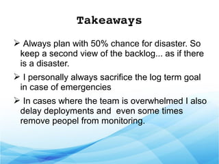 Takeaways
➢ Always plan with 50% chance for disaster. So
keep a second view of the backlog... as if there
is a disaster.
➢ I personally always sacrifice the log term goal
in case of emergencies
➢ In cases where the team is overwhelmed I also
delay deployments and even some times
remove peopel from monitoring.
 