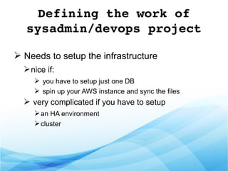Defining the work of 
sysadmin/devops project
➢ Needs to setup the infrastructure
➢nice if:
➢ you have to setup just one DB
➢ spin up your AWS instance and sync the files
➢ very complicated if you have to setup
➢an HA environment
➢cluster
 